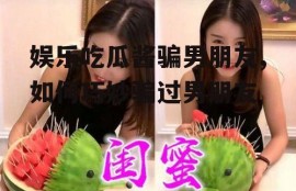 娱乐吃瓜酱骗男朋友,如何巧妙骗过男朋友