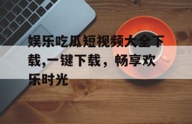 娱乐吃瓜短视频大全下载,一键下载，畅享欢乐时光