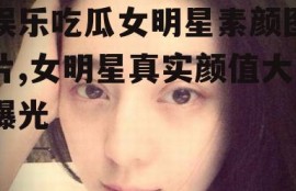 娱乐吃瓜女明星素颜图片,女明星真实颜值大曝光