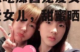 娱乐吃瓜酱宠爱女儿,宠爱女儿，甜蜜晒娃日常