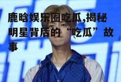 鹿晗娱乐圈吃瓜,揭秘明星背后的“吃瓜”故事