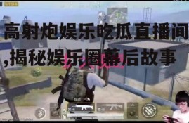高射炮娱乐吃瓜直播间,揭秘娱乐圈幕后故事