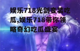 娱乐718光剑变装吃瓜,娱乐718带你领略奇幻吃瓜盛宴