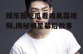 娱乐圈吃瓜看戏吴磊视频,揭秘明星幕后故事