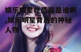 娱乐明星吃瓜酱是谁啊,娱乐明星背后的神秘人物