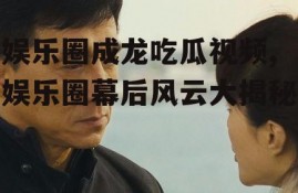 娱乐圈成龙吃瓜视频,娱乐圈幕后风云大揭秘