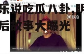 娱乐说吃瓜八卦,明星幕后故事大曝光