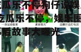 吃瓜乐不停狗仔说娱乐,吃瓜乐不停，娱乐圈幕后故事大曝光