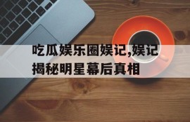 吃瓜娱乐圈娱记,娱记揭秘明星幕后真相