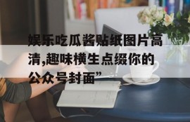 娱乐吃瓜酱贴纸图片高清,趣味横生点缀你的公众号封面”