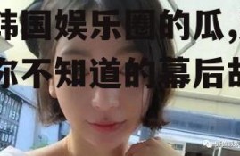 吃韩国娱乐圈的瓜,那些你不知道的幕后故事