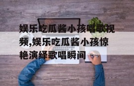 娱乐吃瓜酱小孩唱歌视频,娱乐吃瓜酱小孩惊艳演绎歌唱瞬间