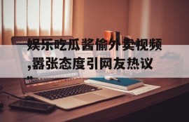 娱乐吃瓜酱偷外卖视频,嚣张态度引网友热议”