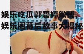 娱乐吃瓜郭碧婷微博,娱乐圈幕后故事大揭秘