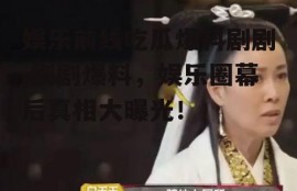 娱乐前线吃瓜爆料剧剧,剧剧爆料，娱乐圈幕后真相大曝光！