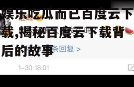 娱乐吃瓜而已百度云下载,揭秘百度云下载背后的故事