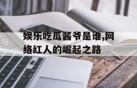 娱乐吃瓜酱爷是谁,网络红人的崛起之路