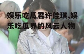 娱乐吃瓜君许佳琪,娱乐吃瓜界的风云人物