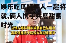 娱乐吃瓜酱俩人一起将就,俩人携手共度甜蜜时光