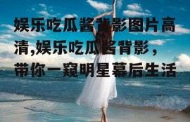 娱乐吃瓜酱背影图片高清,娱乐吃瓜酱背影，带你一窥明星幕后生活