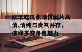 娱乐吃瓜张婧仪图片高清,清纯与贵气并存，演绎多变角色魅力