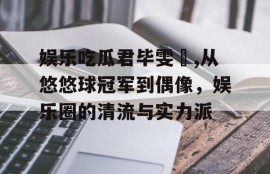 娱乐吃瓜君毕雯珺,从悠悠球冠军到偶像，娱乐圈的清流与实力派