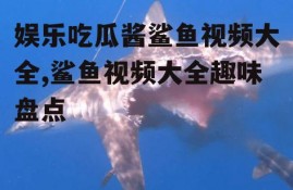 娱乐吃瓜酱鲨鱼视频大全,鲨鱼视频大全趣味盘点