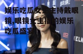 娱乐吃瓜女生主持戴眼镜,眼镜女主播的娱乐吃瓜盛宴