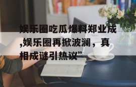 娱乐圈吃瓜爆料郑业成,娱乐圈再掀波澜，真相成谜引热议”