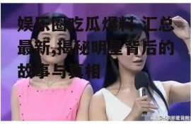 娱乐圈吃瓜爆料 汇总最新,揭秘明星背后的故事与真相