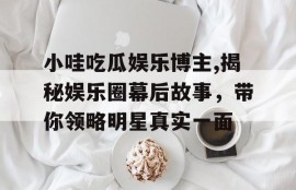 小哇吃瓜娱乐博主,揭秘娱乐圈幕后故事，带你领略明星真实一面