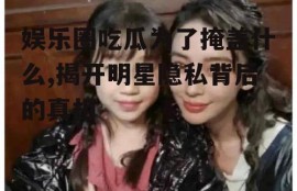 娱乐圈吃瓜为了掩盖什么,揭开明星隐私背后的真相
