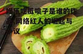 娱乐吃瓜喷子是谁的作品,网络红人的崛起与争议