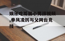 娱乐吃瓜酱小男孩视频,拳风凌厉与父同台竞技