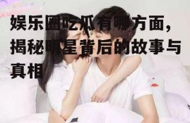 娱乐圈吃瓜有哪方面,揭秘明星背后的故事与真相