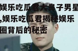 娱乐吃瓜君大鼻子男星,娱乐吃瓜君揭秘娱乐圈背后的秘密