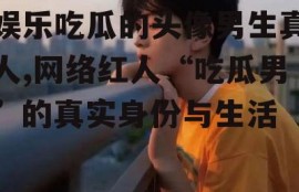 娱乐吃瓜的头像男生真人,网络红人“吃瓜男”的真实身份与生活