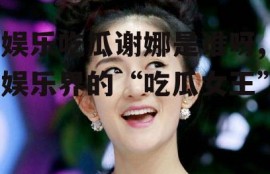 娱乐吃瓜谢娜是谁呀,娱乐界的“吃瓜女王”