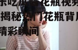 娱乐吃瓜酱花瓶视频下载,揭秘热门花瓶背后的精彩瞬间