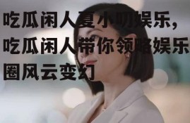 吃瓜闲人夏小叨娱乐,吃瓜闲人带你领略娱乐圈风云变幻