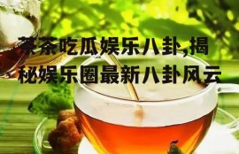 茶茶吃瓜娱乐八卦,揭秘娱乐圈最新八卦风云