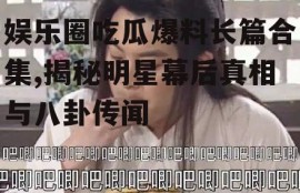 娱乐圈吃瓜爆料长篇合集,揭秘明星幕后真相与八卦传闻