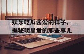 娱乐吃瓜酱爱的样子,揭秘明星爱的那些事儿