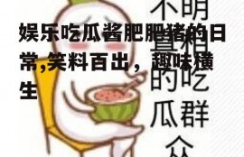 娱乐吃瓜酱肥肥猪的日常,笑料百出，趣味横生