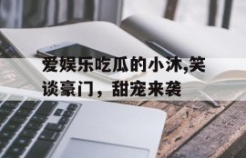 爱娱乐吃瓜的小沐,笑谈豪门，甜宠来袭