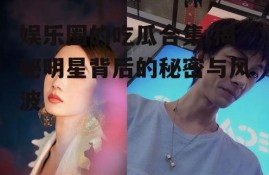 娱乐圈的吃瓜合集,揭秘明星背后的秘密与风波