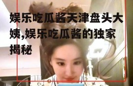 娱乐吃瓜酱天津盘头大姨,娱乐吃瓜酱的独家揭秘