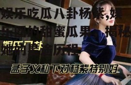 娱乐吃瓜八卦杨紫,娱乐圈的甜蜜瓜果，揭秘她的星途历程