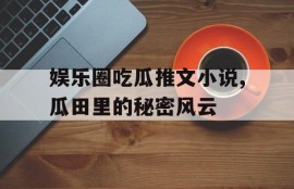娱乐圈吃瓜推文小说,瓜田里的秘密风云