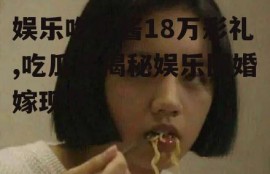 娱乐吃瓜酱18万彩礼,吃瓜酱揭秘娱乐圈婚嫁现状